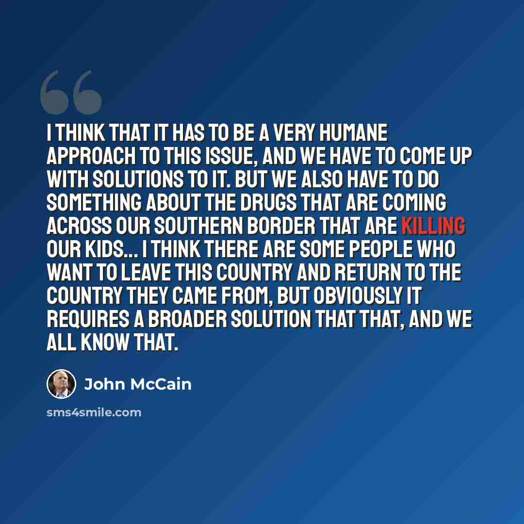 “I think that it has to be a very humane approach to this issue, and we have to come up with solutions to it. But we also have to do something about the drugs that are coming across our southern border that are killing our kids... I think there are some people who want to leave this country and…” quote by John McCain