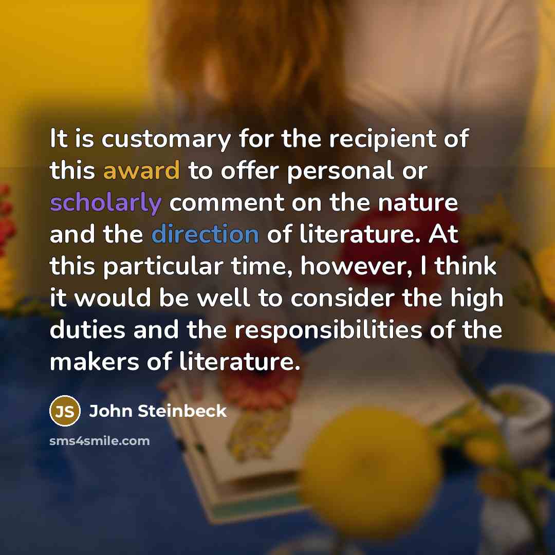 “It is customary for the recipient of this award to offer personal or scholarly comment on the nature and the direction of literature. At this particular time, however, I think it would be well to consider the high duties and the responsibilities of the makers of literature.” quote by John Steinbeck