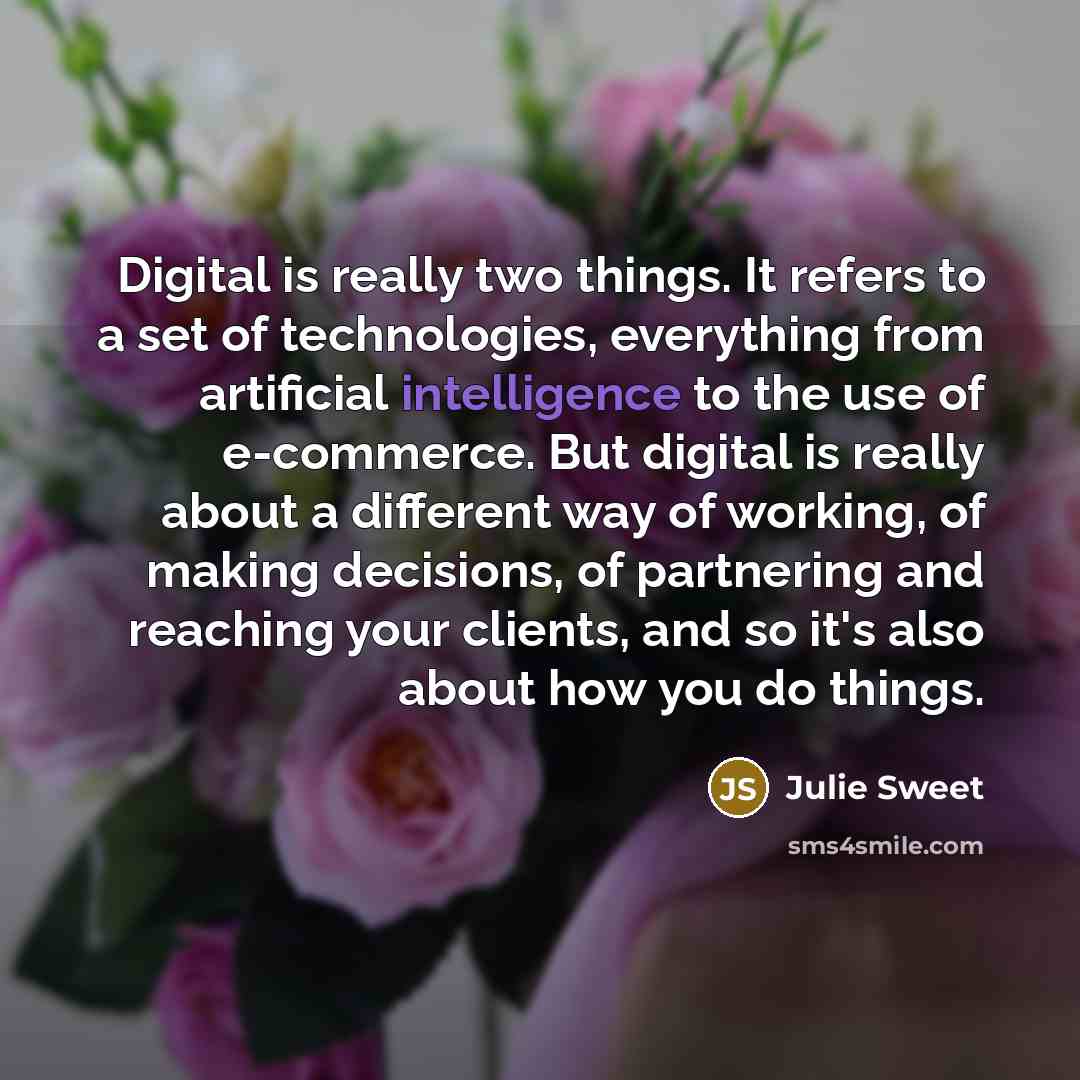 “Digital is really two things. It refers to a set of technologies, everything from artificial intelligence to the use of e-commerce. But digital is really about a different way of working, of making decisions, of partnering and reaching your clients, and so it's also about how you do things.” quote by Julie Sweet