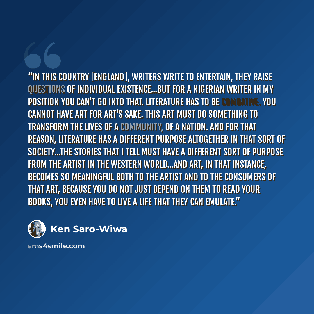 “In this country [England], writers write to entertain, they raise questions of individual existence...but for a Nigerian writer in my position you can't go into that. Literature has to be combative. You cannot have art for art's sake. This art must do something to transform the lives of a…” quote by Ken Saro-Wiwa