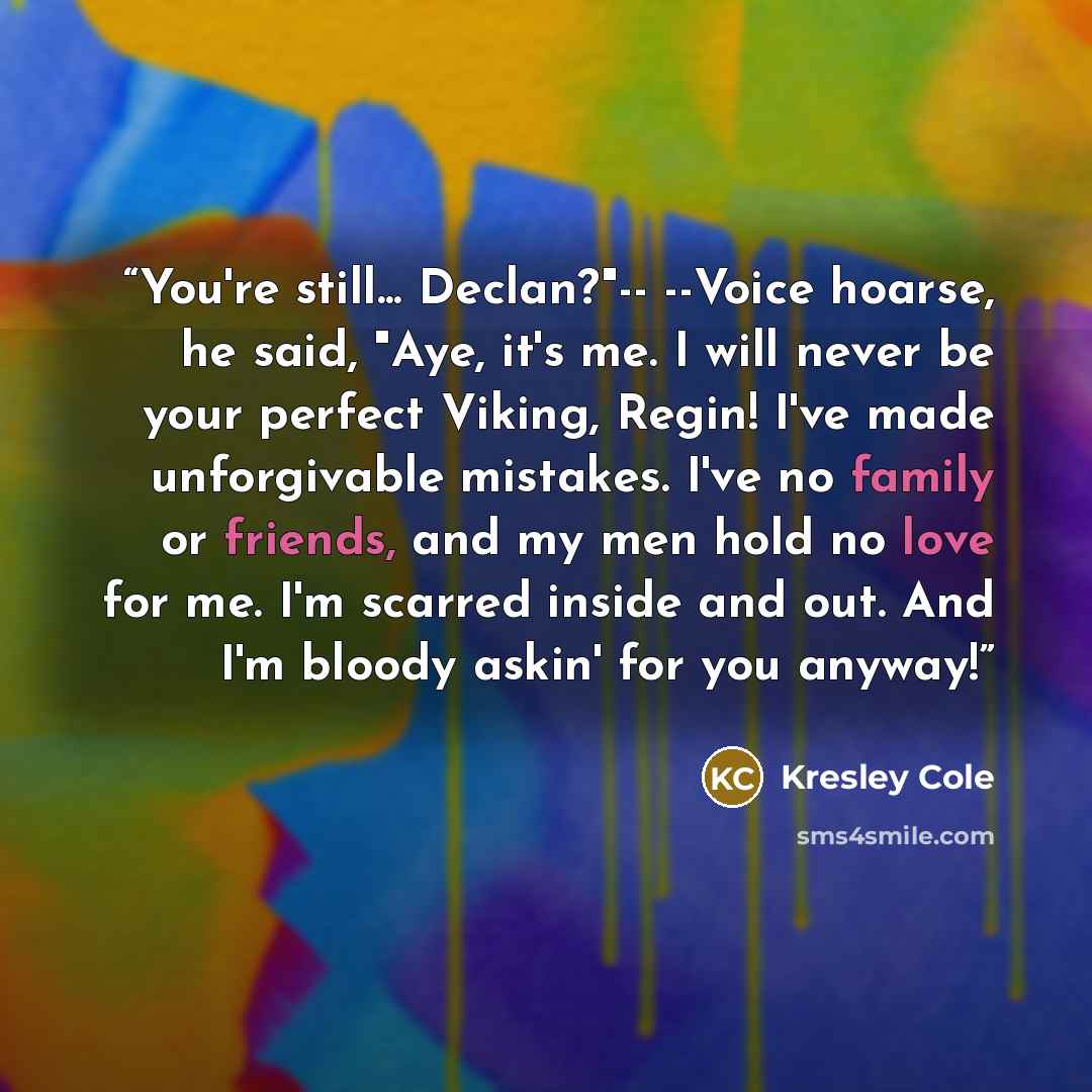 “You're still... Declan?"-- --Voice hoarse, he said, "Aye, it's me. I will never be your perfect Viking, Regin! I've made unforgivable mistakes. I've no family or friends, and my men hold no love for me. I'm scarred inside and out. And I'm bloody askin' for you anyway!” quote by Kresley Cole