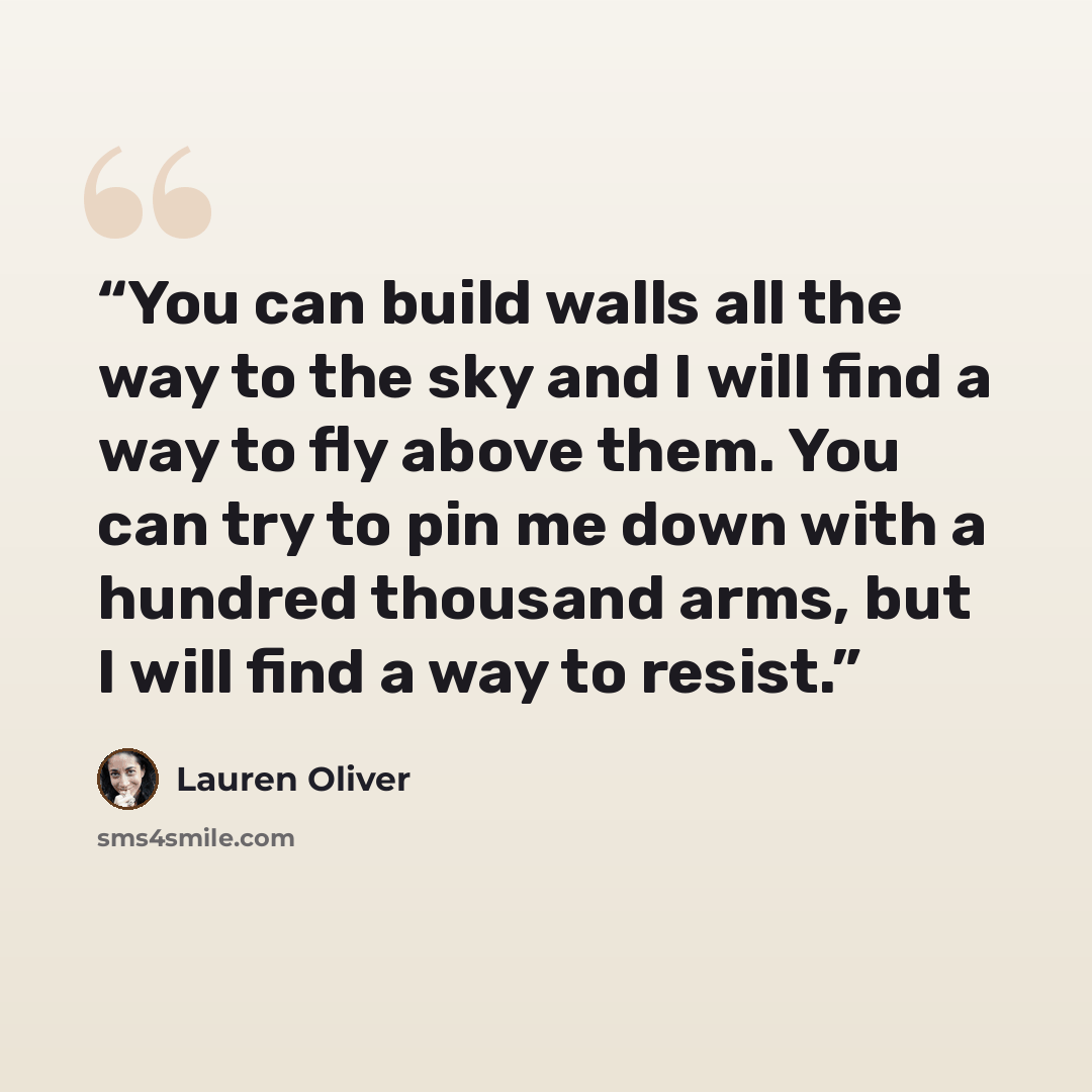 “You can build walls all the way to the sky and I will find a way to fly above them. You can try to pin me down with a hundred thousand arms, but I will find a way to resist.” quote by Lauren Oliver