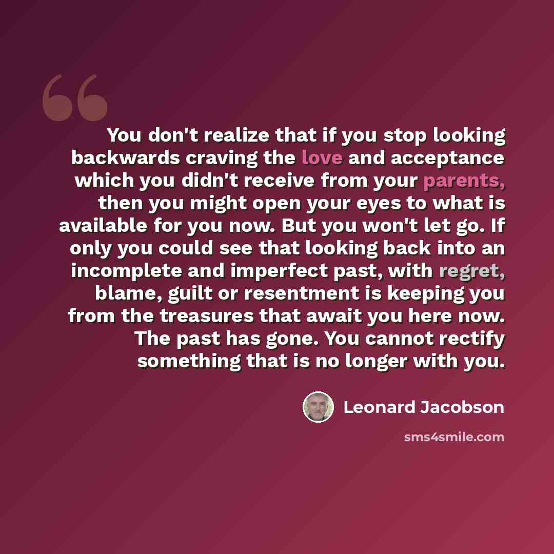 “You don't realize that if you stop looking backwards craving the love and acceptance which you didn't receive from your parents, then you might open your eyes to what is available for you now. But you won't let go. If only you could see that looking back into an incomplete and imperfect past, with…” quote by Leonard Jacobson