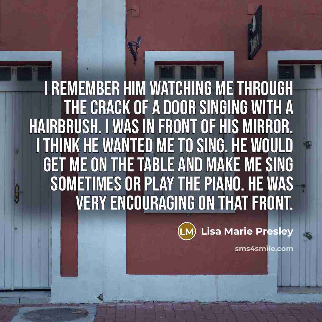 “I remember him watching me through the crack of a door singing with a hairbrush. I was in front of his mirror. I think he wanted me to sing. He would get me on the table and make me sing sometimes or play the piano. He was very encouraging on that front.” quote by Lisa Marie Presley