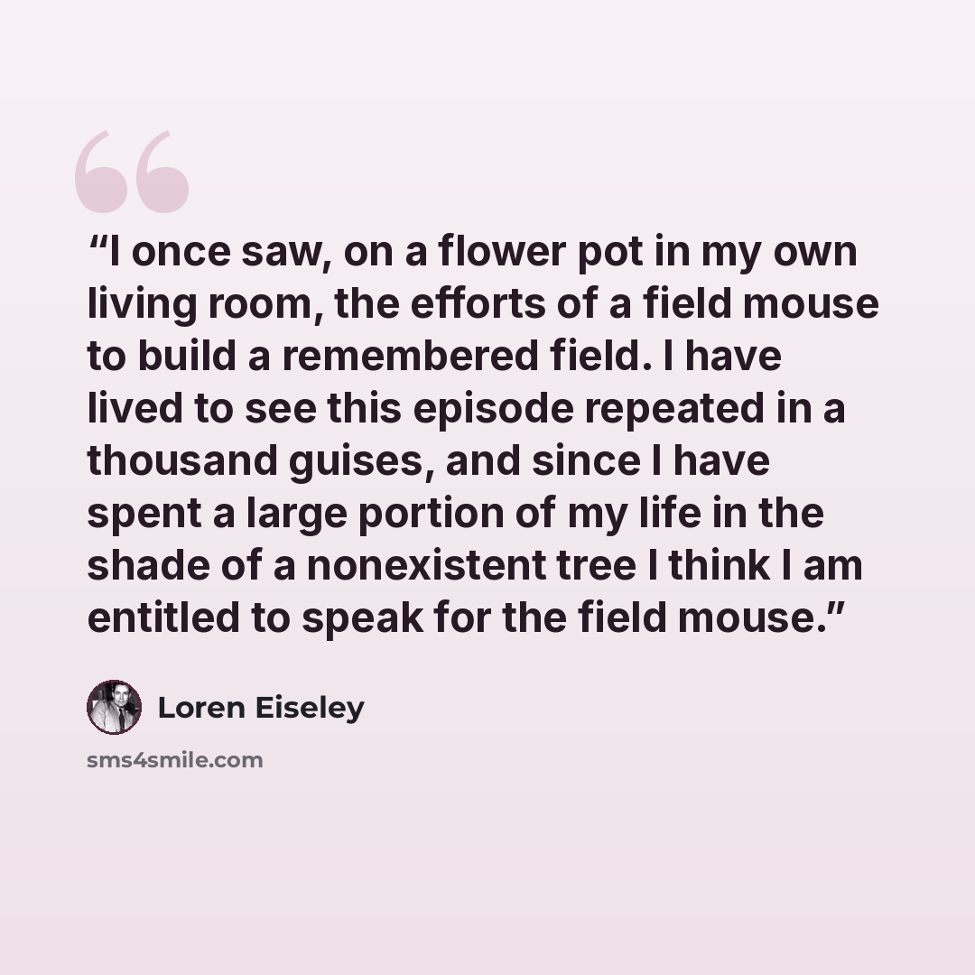 “I once saw, on a flower pot in my own living room, the efforts of a field mouse to build a remembered field. I have lived to see this episode repeated in a thousand guises, and since I have spent a large portion of my life in the shade of a nonexistent tree I think I am entitled to speak for the…” quote by Loren Eiseley