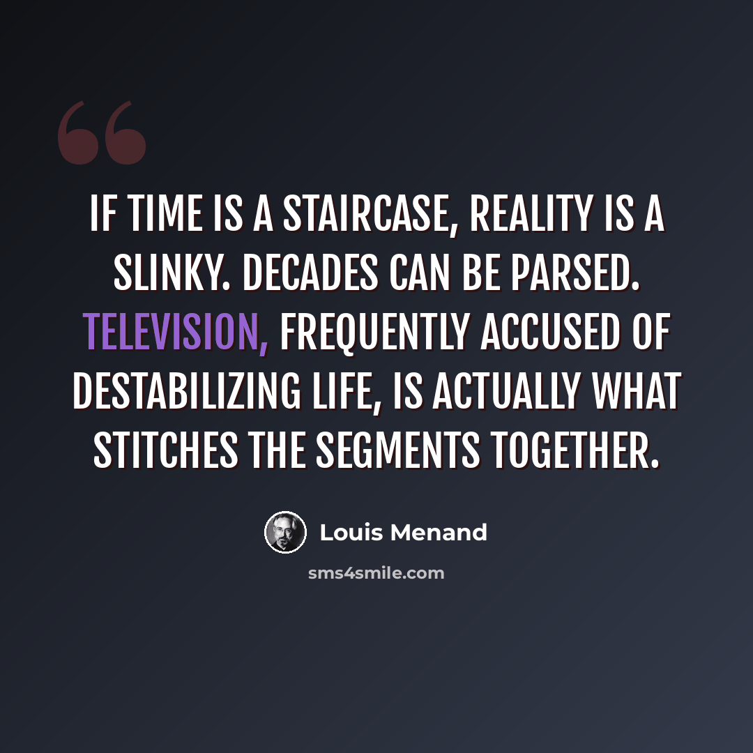 “If time is a staircase, reality is a Slinky. Decades can be parsed. Television, frequently accused of destabilizing life, is actually what stitches the segments together.” quote by Louis Menand