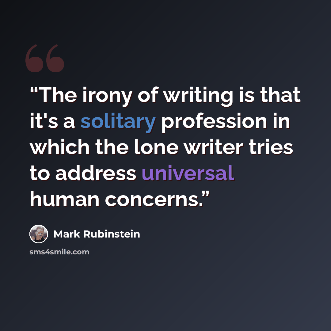 “The irony of writing is that it's a solitary profession in which the lone writer tries to address universal human concerns.” quote by Mark Rubinstein