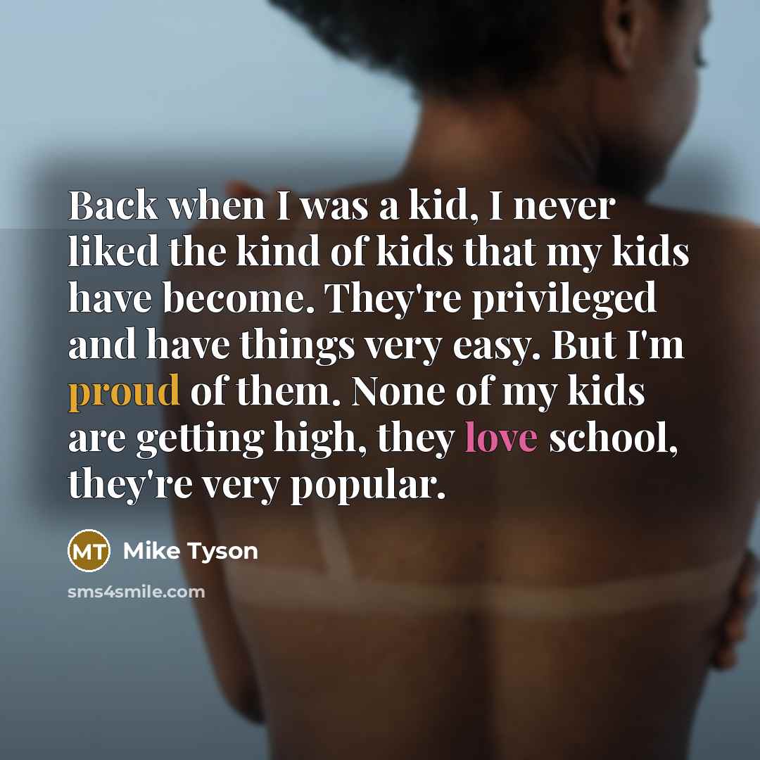 “Back when I was a kid, I never liked the kind of kids that my kids have become. They're privileged and have things very easy. But I'm proud of them. None of my kids are getting high, they love school, they're very popular.” quote by Mike Tyson