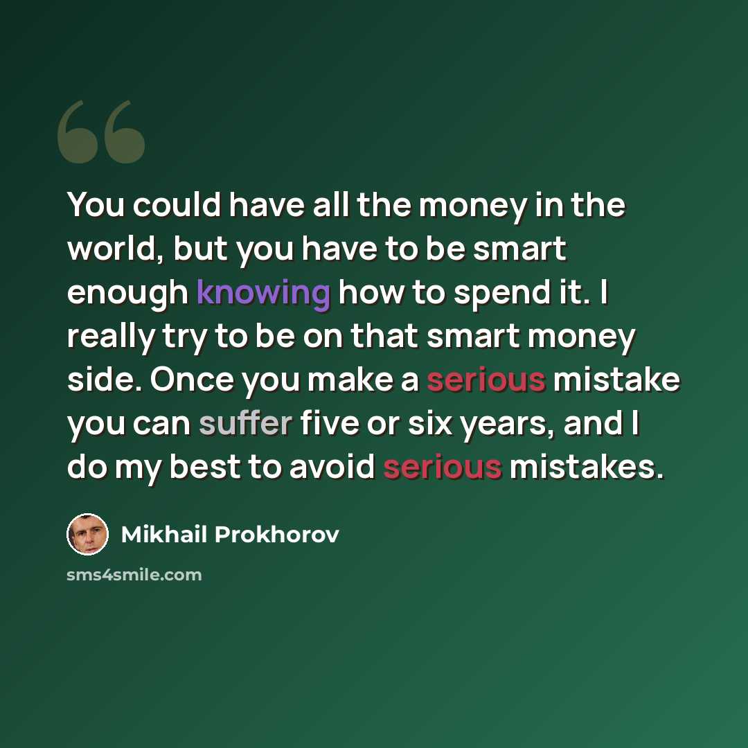 “You could have all the money in the world, but you have to be smart enough knowing how to spend it. I really try to be on that smart money side. Once you make a serious mistake you can suffer five or six years, and I do my best to avoid serious mistakes.” quote by Mikhail Prokhorov