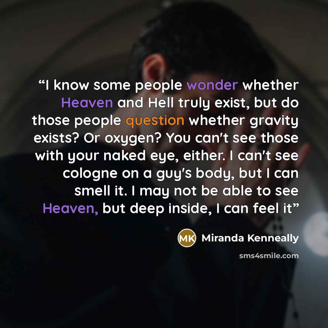 “I know some people wonder whether Heaven and Hell truly exist, but do those people question whether gravity exists? Or oxygen? You can't see those with your naked eye, either. I can't see cologne on a guy's body, but I can smell it. I may not be able to see Heaven, but deep inside, I can feel it” quote by Miranda Kenneally