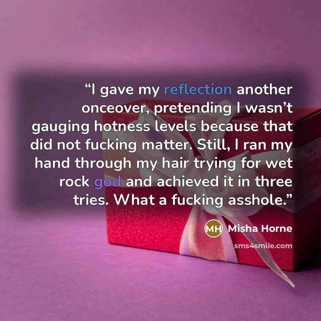 “I gave my reflection another onceover, pretending I wasn’t gauging hotness levels because that did not fucking matter. Still, I ran my hand through my hair trying for wet rock god and achieved it in three tries. What a fucking asshole.” quote by Misha Horne