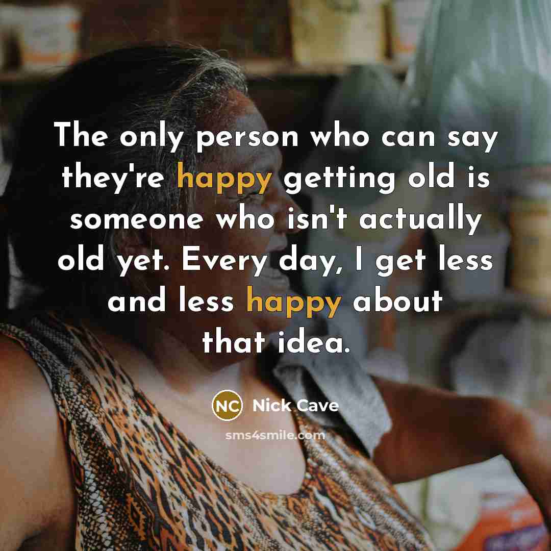 “The only person who can say they're happy getting old is someone who isn't actually old yet. Every day, I get less and less happy about that idea.” quote by Nick Cave