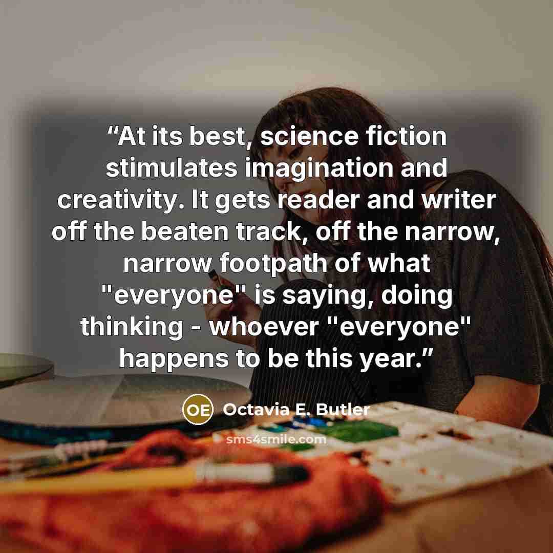 “At its best, science fiction stimulates imagination and creativity. It gets reader and writer off the beaten track, off the narrow, narrow footpath of what "everyone" is saying, doing thinking - whoever "everyone" happens to be this year.” quote by Octavia E. Butler