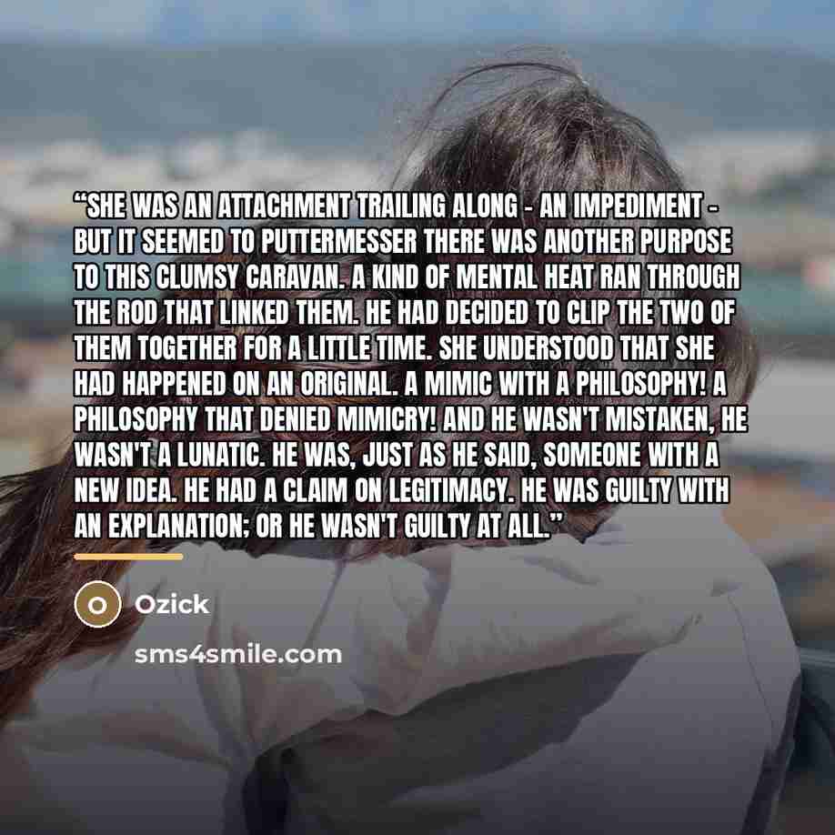 “She was an attachment trailing along - an impediment - but it seemed to Puttermesser there was another purpose to this clumsy caravan. A kind of mental heat ran through the rod that linked them. He had decided to clip the two of them together for a little time. She understood that she had happened…” quote by Ozick