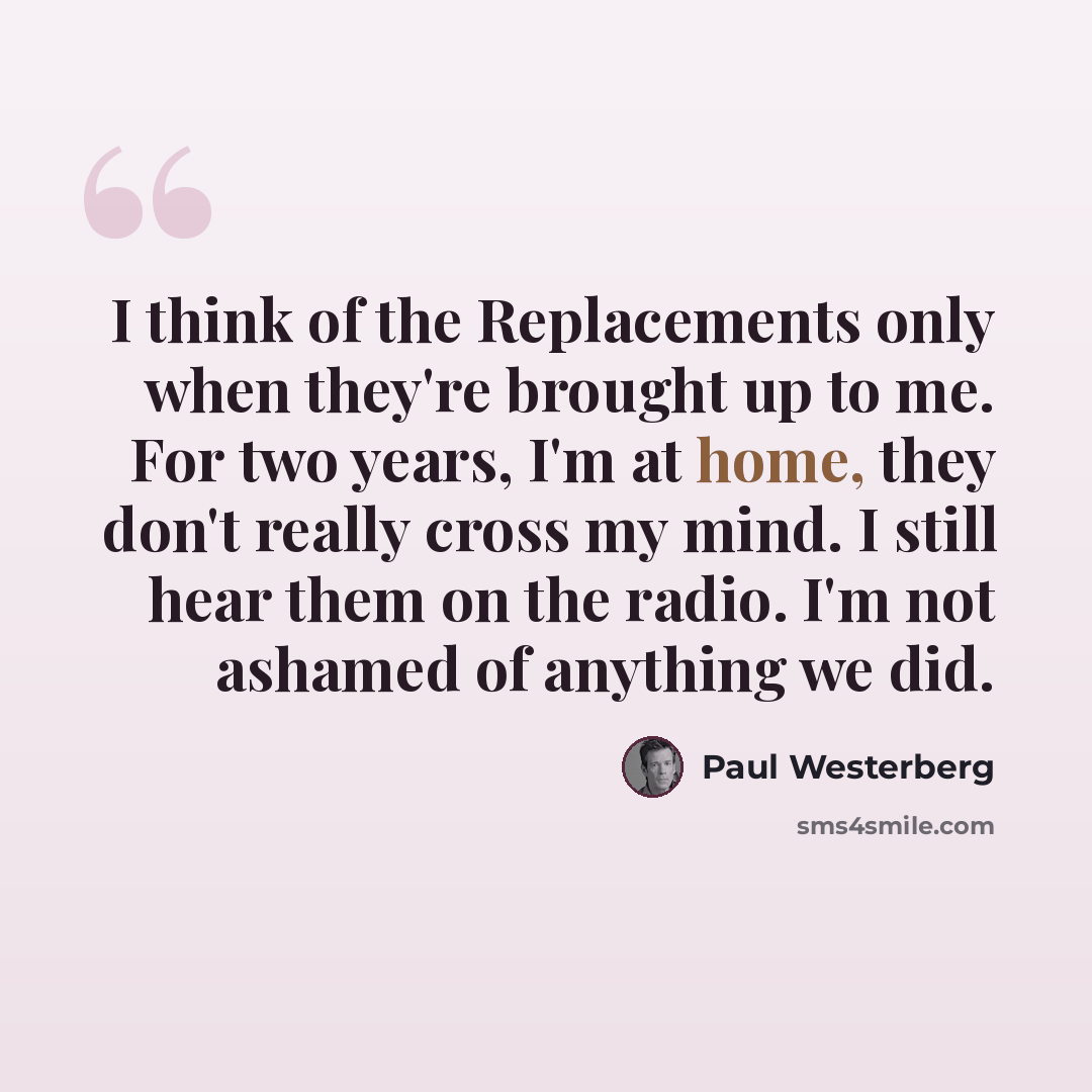 “I think of the Replacements only when they're brought up to me. For two years, I'm at home, they don't really cross my mind. I still hear them on the radio. I'm not ashamed of anything we did.” quote by Paul Westerberg