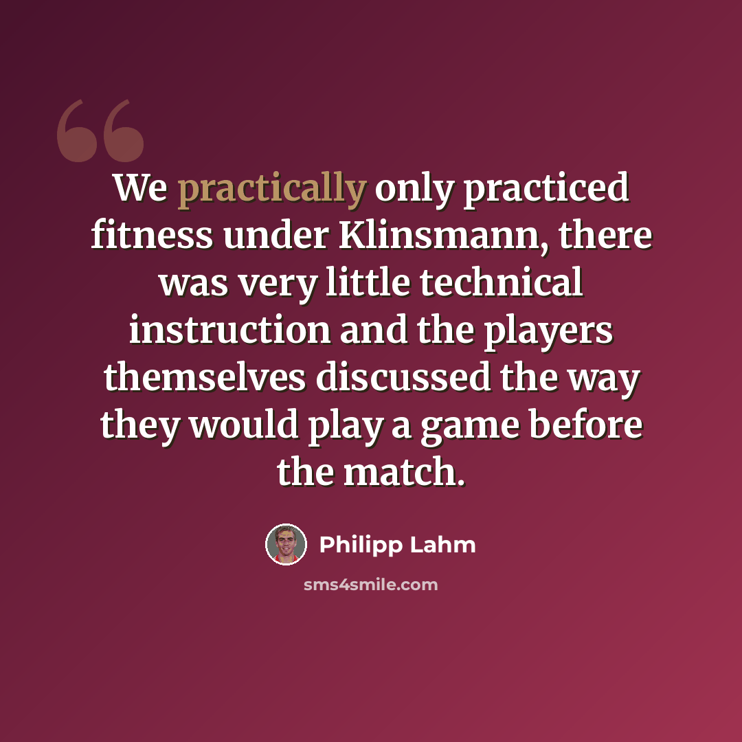 “We practically only practiced fitness under Klinsmann, there was very little technical instruction and the players themselves discussed the way they would play a game before the match.” quote by Philipp Lahm