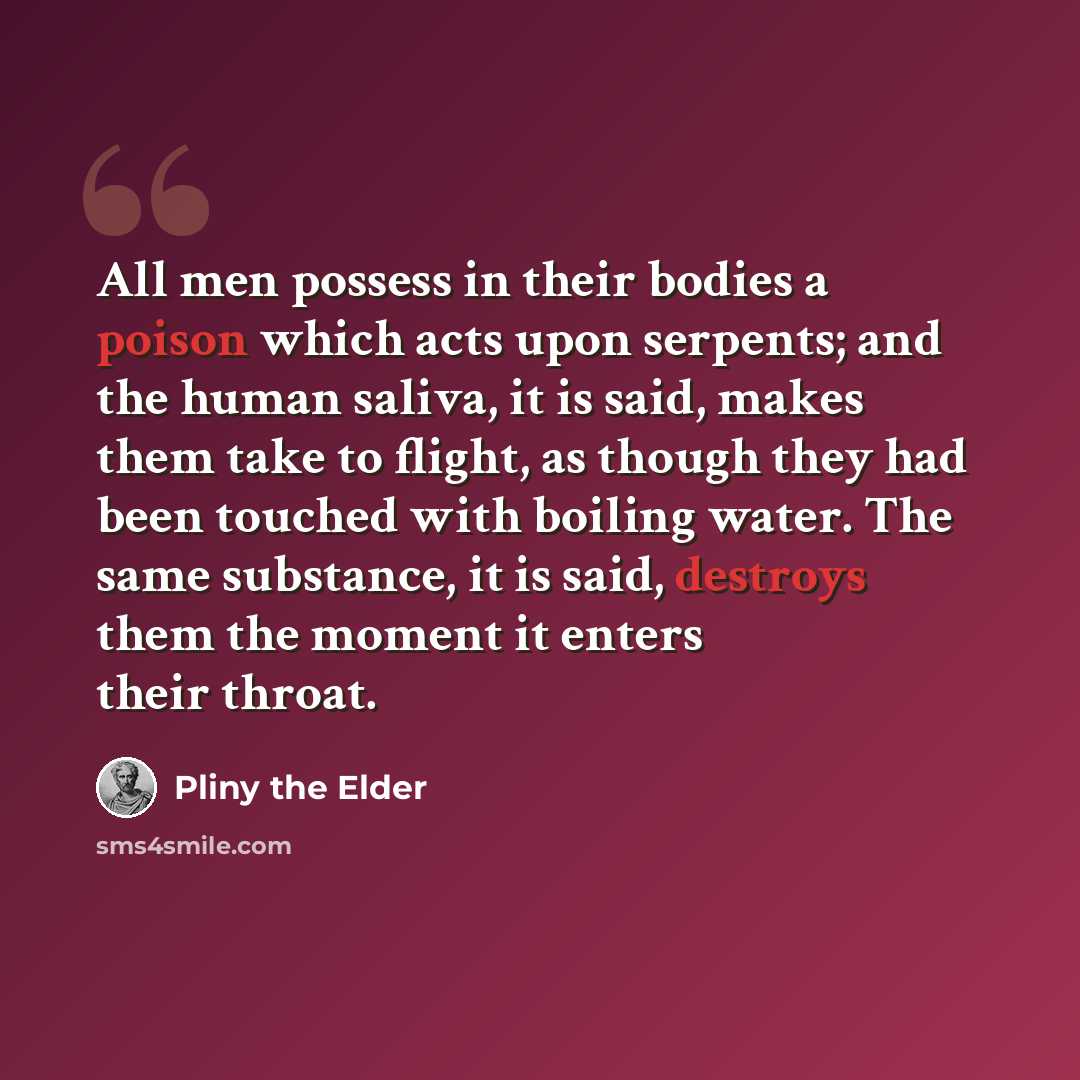 “All men possess in their bodies a poison which acts upon serpents; and the human saliva, it is said, makes them take to flight, as though they had been touched with boiling water. The same substance, it is said, destroys them the moment it enters their throat.” quote by Pliny the Elder