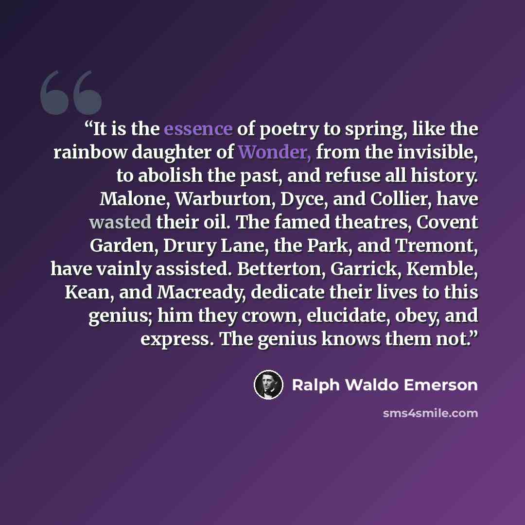 “It is the essence of poetry to spring, like the rainbow daughter of Wonder, from the invisible, to abolish the past, and refuse all history. Malone, Warburton, Dyce, and Collier, have wasted their oil. The famed theatres, Covent Garden, Drury Lane, the Park, and Tremont, have vainly assisted…” quote by Ralph Waldo Emerson