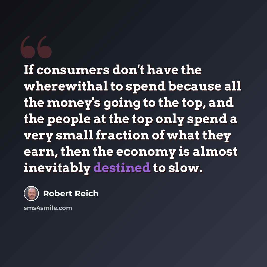 “If consumers don't have the wherewithal to spend because all the money's going to the top, and the people at the top only spend a very small fraction of what they earn, then the economy is almost inevitably destined to slow.” quote by Robert Reich