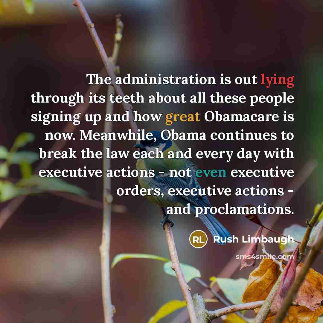 “The administration is out lying through its teeth about all these people signing up and how great Obamacare is now. Meanwhile, Obama continues to break the law each and every day with executive actions - not even executive orders, executive actions - and proclamations.” quote by Rush Limbaugh