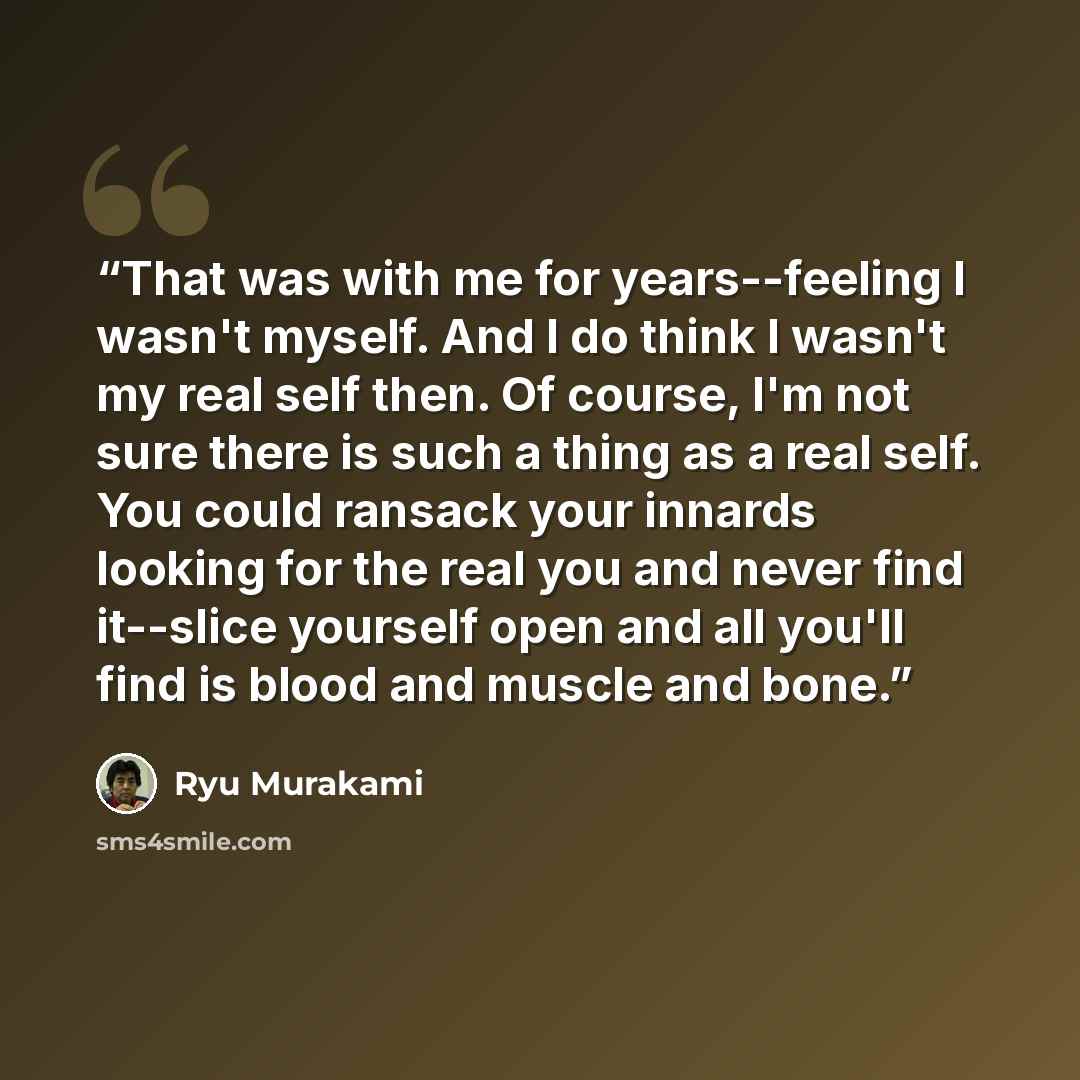 “That was with me for years--feeling I wasn't myself. And I do think I wasn't my real self then. Of course, I'm not sure there is such a thing as a real self. You could ransack your innards looking for the real you and never find it--slice yourself open and all you'll find is blood and muscle and…” quote by Ryū Murakami