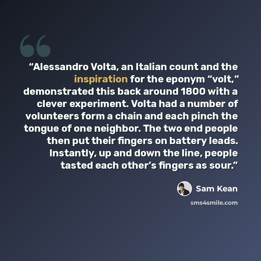 “Alessandro Volta, an Italian count and the inspiration for the eponym “volt,” demonstrated this back around 1800 with a clever experiment. Volta had a number of volunteers form a chain and each pinch the tongue of one neighbor. The two end people then put their fingers on battery leads. Instantly…” quote by Sam Kean