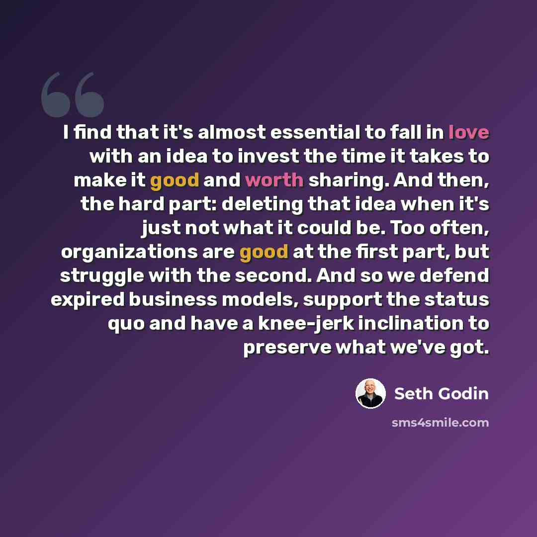 “I find that it's almost essential to fall in love with an idea to invest the time it takes to make it good and worth sharing. And then, the hard part: deleting that idea when it's just not what it could be. Too often, organizations are good at the first part, but struggle with the second. And so…” quote by Seth Godin