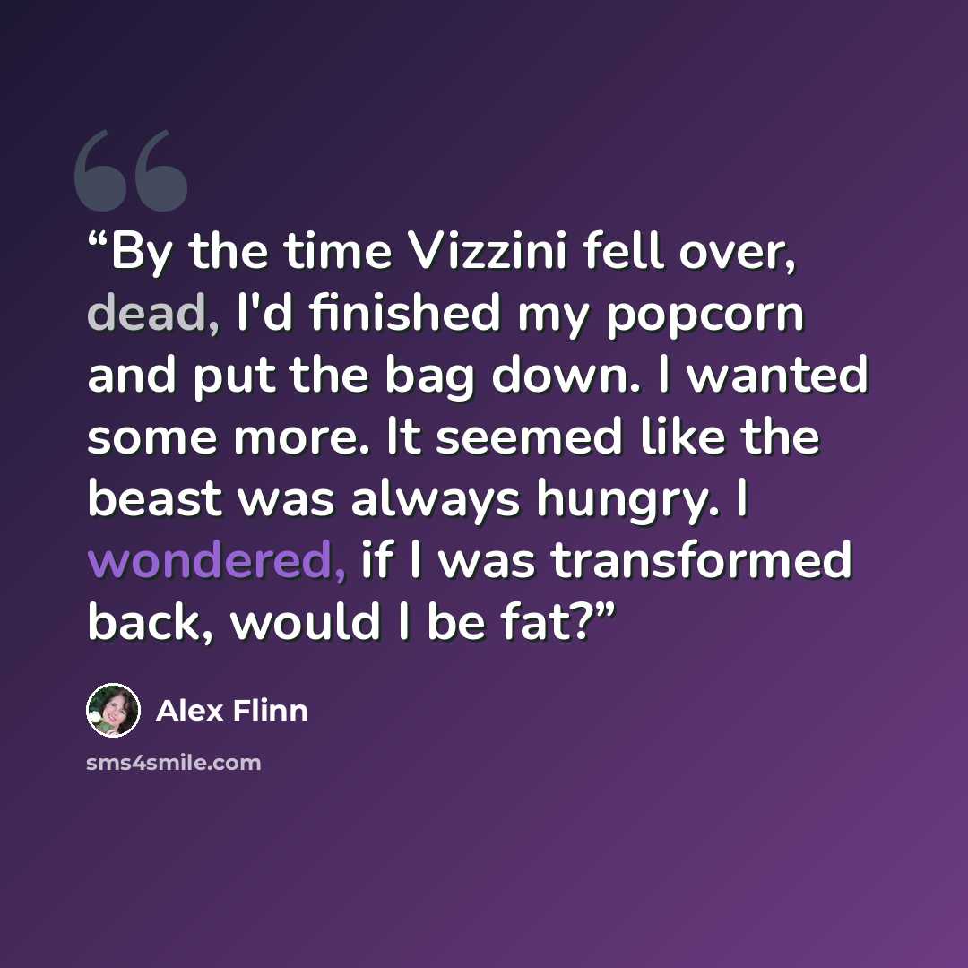 “By the time Vizzini fell over, dead, I'd finished my popcorn and put the bag down. I wanted some more. It seemed like the beast was always hungry. I wondered, if I was transformed back, would I be fat?” quote by Alex Flinn