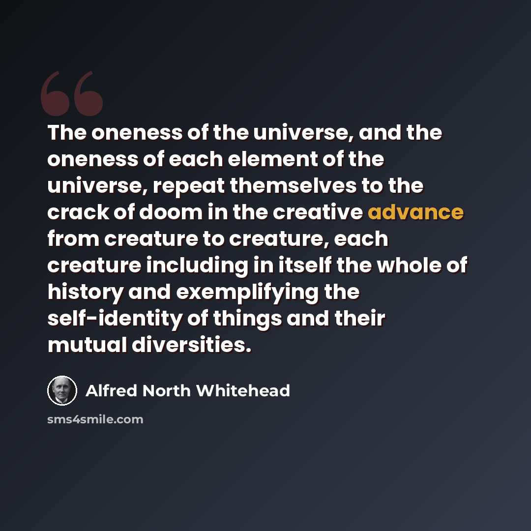“The oneness of the universe, and the oneness of each element of the universe, repeat themselves to the crack of doom in the creative advance from creature to creature, each creature including in itself the whole of history and exemplifying the self-identity of things and their mutual diversities.” quote by Alfred North Whitehead
