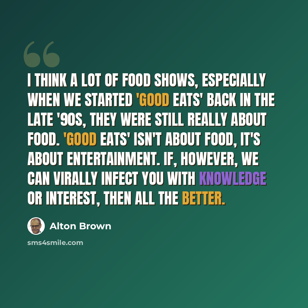“I think a lot of food shows, especially when we started 'Good Eats' back in the late '90s, they were still really about food. 'Good Eats' isn't about food, it's about entertainment. If, however, we can virally infect you with knowledge or interest, then all the better.” quote by Alton Brown