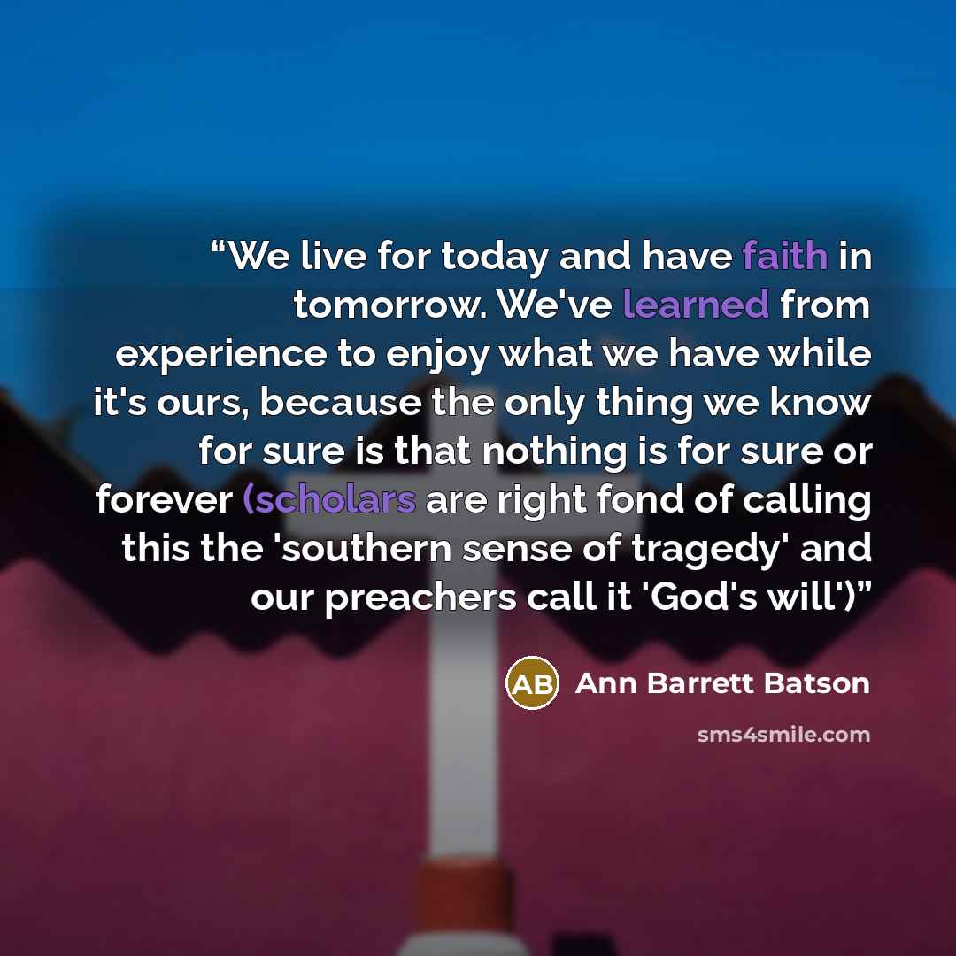 “We live for today and have faith in tomorrow. We've learned from experience to enjoy what we have while it's ours, because the only thing we know for sure is that nothing is for sure or forever (scholars are right fond of calling this the 'southern sense of tragedy' and our preachers call it…” quote by Ann Barrett Batson