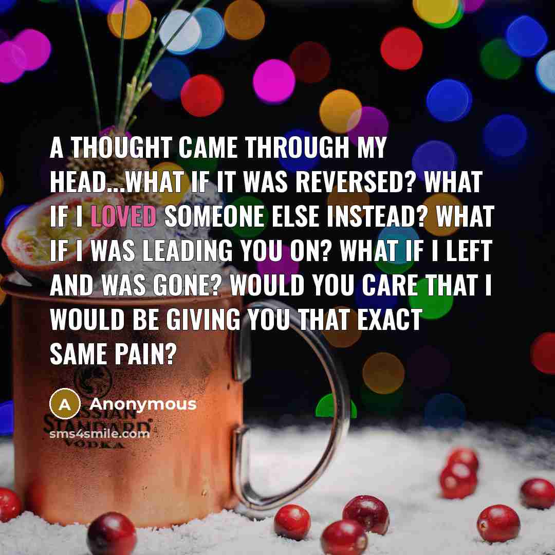 “A thought came through my head...what if it was reversed? What if I loved someone else instead? What if I was leading you on? What if I left and was gone? Would you care that I would be giving you that exact same pain?” quote by Anonymous