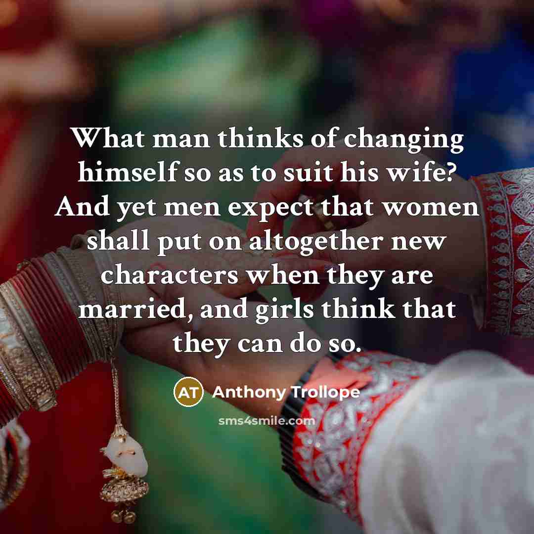 “What man thinks of changing himself so as to suit his wife? And yet men expect that women shall put on altogether new characters when they are married, and girls think that they can do so.” quote by Anthony Trollope