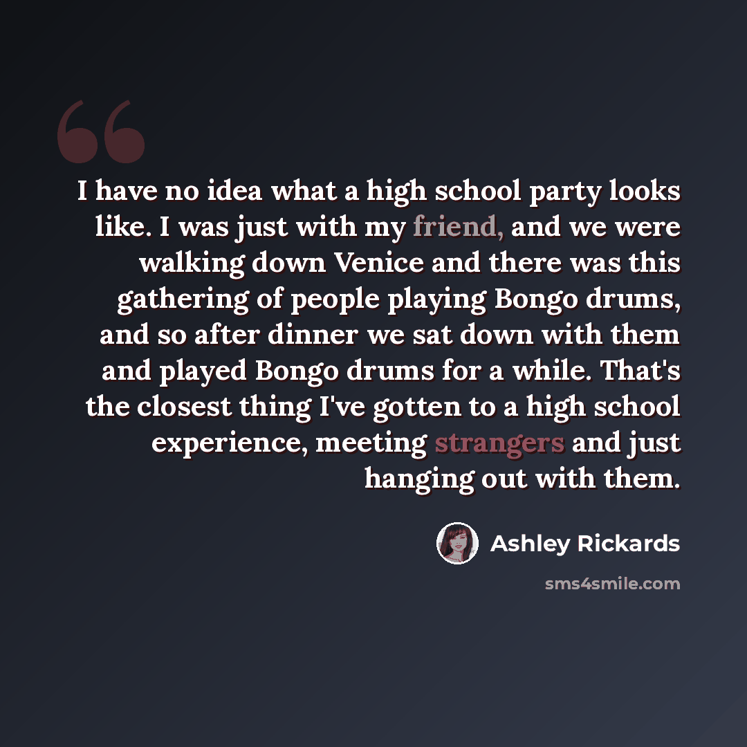 “I have no idea what a high school party looks like. I was just with my friend, and we were walking down Venice and there was this gathering of people playing Bongo drums, and so after dinner we sat down with them and played Bongo drums for a while. That's the closest thing I've gotten to a high…” quote by Ashley Rickards