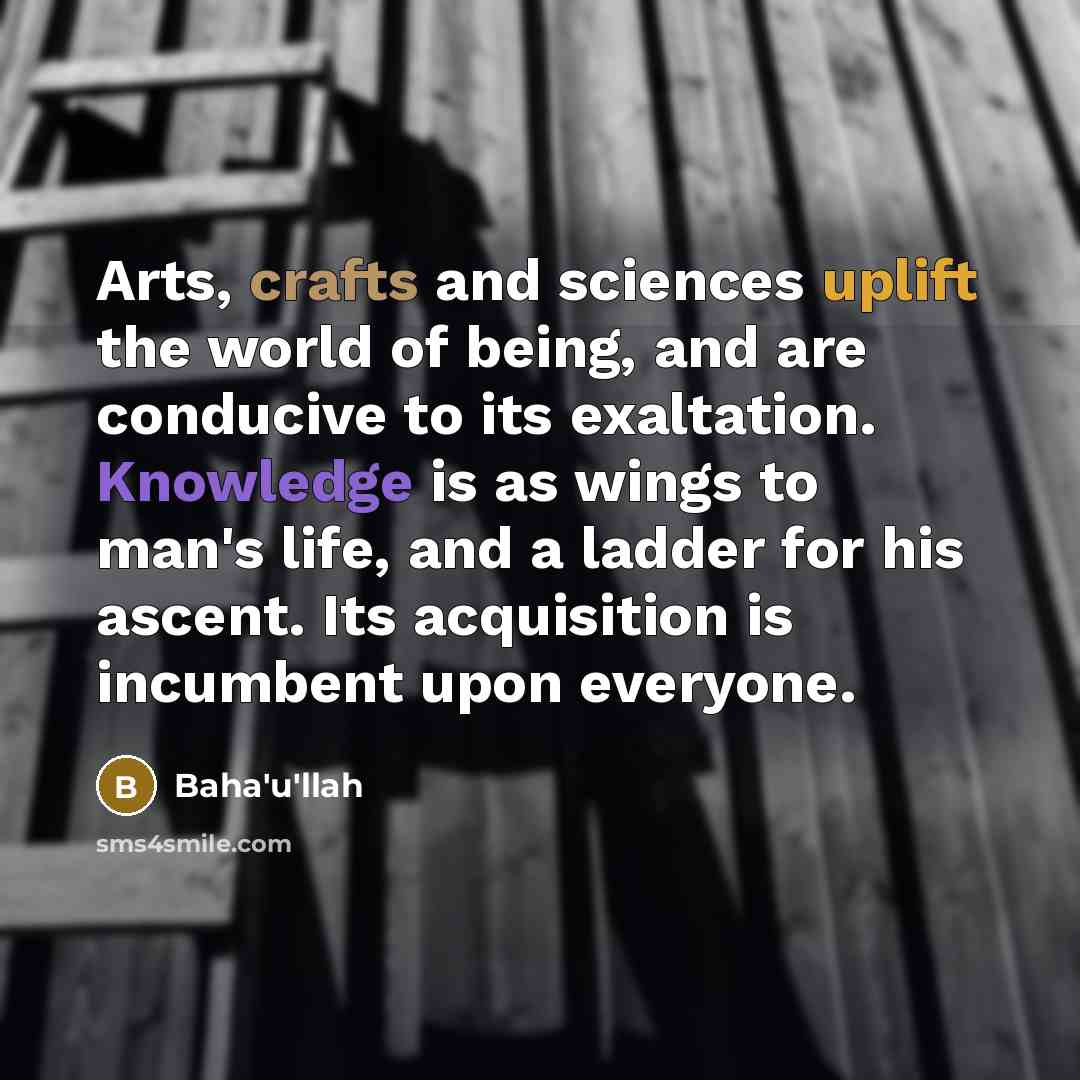 “Arts, crafts and sciences uplift the world of being, and are conducive to its exaltation. Knowledge is as wings to man's life, and a ladder for his ascent. Its acquisition is incumbent upon everyone.” quote by Bahá'u'lláh