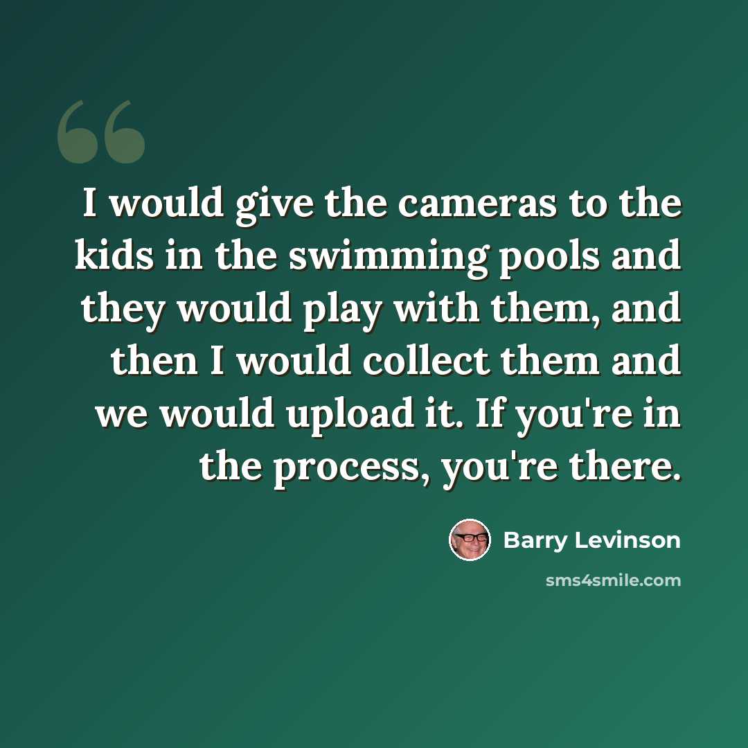 “I would give the cameras to the kids in the swimming pools and they would play with them, and then I would collect them and we would upload it. If you're in the process, you're there.” quote by Barry Levinson