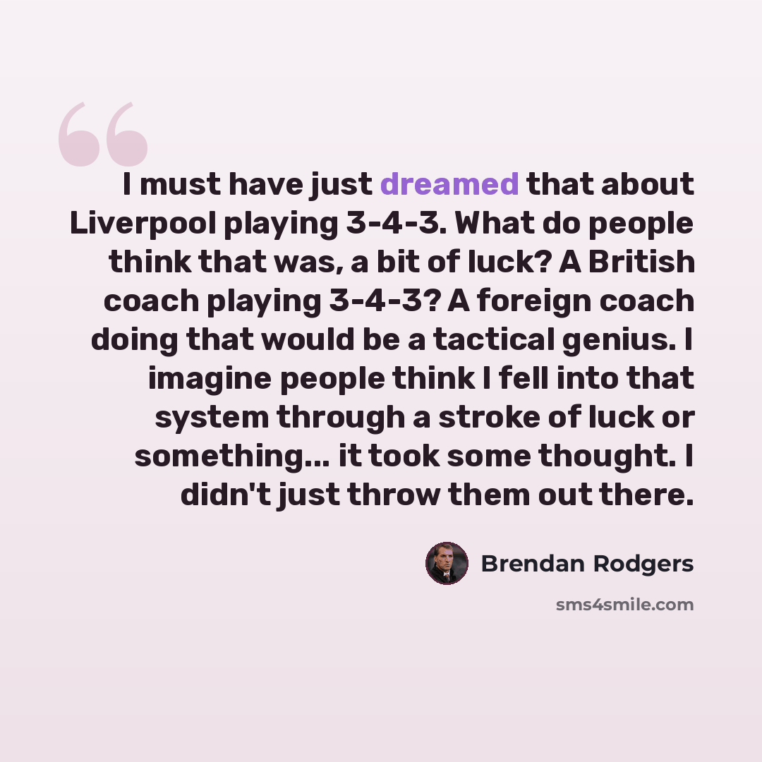 “I must have just dreamed that about Liverpool playing 3-4-3. What do people think that was, a bit of luck? A British coach playing 3-4-3? A foreign coach doing that would be a tactical genius. I imagine people think I fell into that system through a stroke of luck or something... it took some…” quote by Brendan Rodgers
