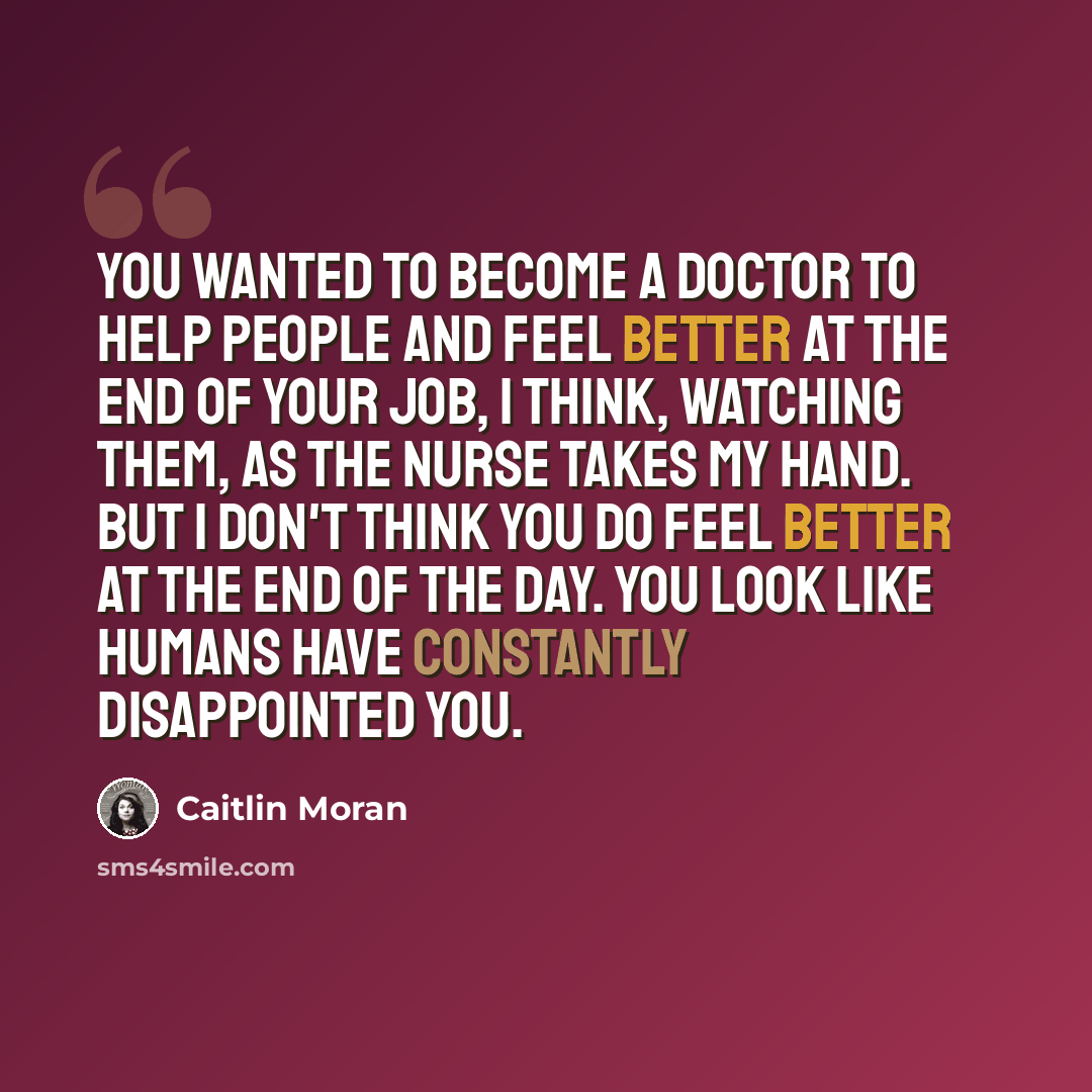 “You wanted to become a doctor to help people and feel better at the end of your job, I think, watching them, as the nurse takes my hand. But I don't think you do feel better at the end of the day. You look like humans have constantly disappointed you.” quote by Caitlin Moran
