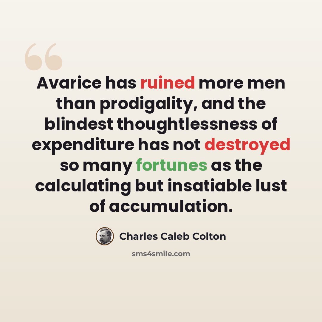 “Avarice has ruined more men than prodigality, and the blindest thoughtlessness of expenditure has not destroyed so many fortunes as the calculating but insatiable lust of accumulation.” quote by Charles Caleb Colton