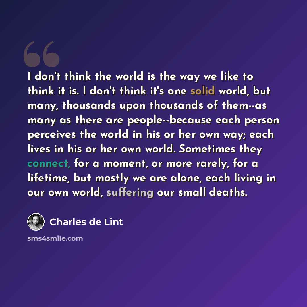 “I don't think the world is the way we like to think it is. I don't think it's one solid world, but many, thousands upon thousands of them--as many as there are people--because each person perceives the world in his or her own way; each lives in his or her own world. Sometimes they connect, for a…” quote by Charles de Lint
