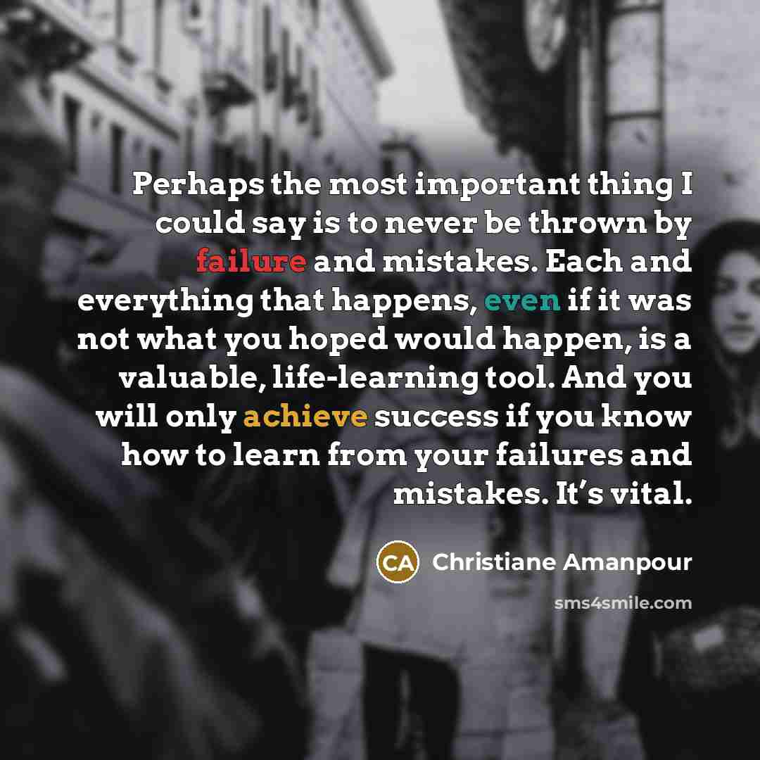 “Perhaps the most important thing I could say is to never be thrown by failure and mistakes. Each and everything that happens, even if it was not what you hoped would happen, is a valuable, life-learning tool. And you will only achieve success if you know how to learn from your failures and…” quote by Christiane Amanpour