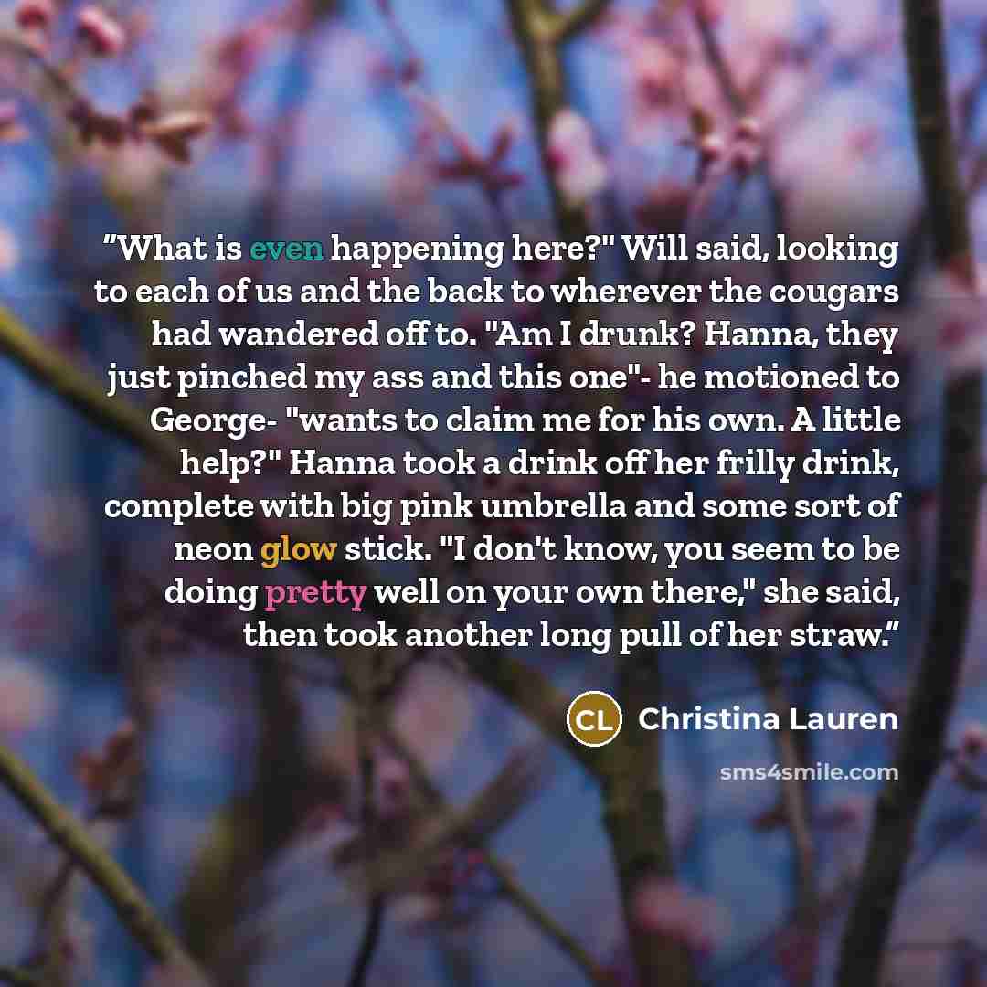 “What is even happening here?" Will said, looking to each of us and the back to wherever the cougars had wandered off to. "Am I drunk? Hanna, they just pinched my ass and this one"- he motioned to George- "wants to claim me for his own. A little help?" Hanna took a drink off her frilly drink…” quote by Christina Lauren