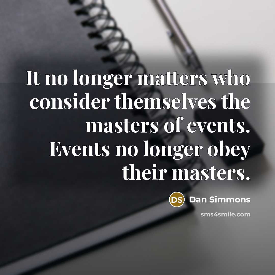 “It no longer matters who consider themselves the masters of events. Events no longer obey their masters.” quote by Dan Simmons