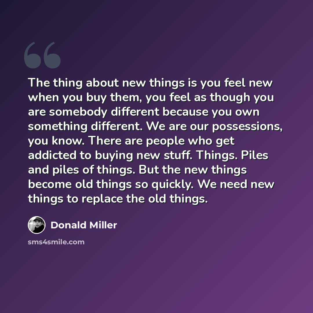“The thing about new things is you feel new when you buy them, you feel as though you are somebody different because you own something different. We are our possessions, you know. There are people who get addicted to buying new stuff. Things. Piles and piles of things. But the new things become old…” quote by Donald Miller