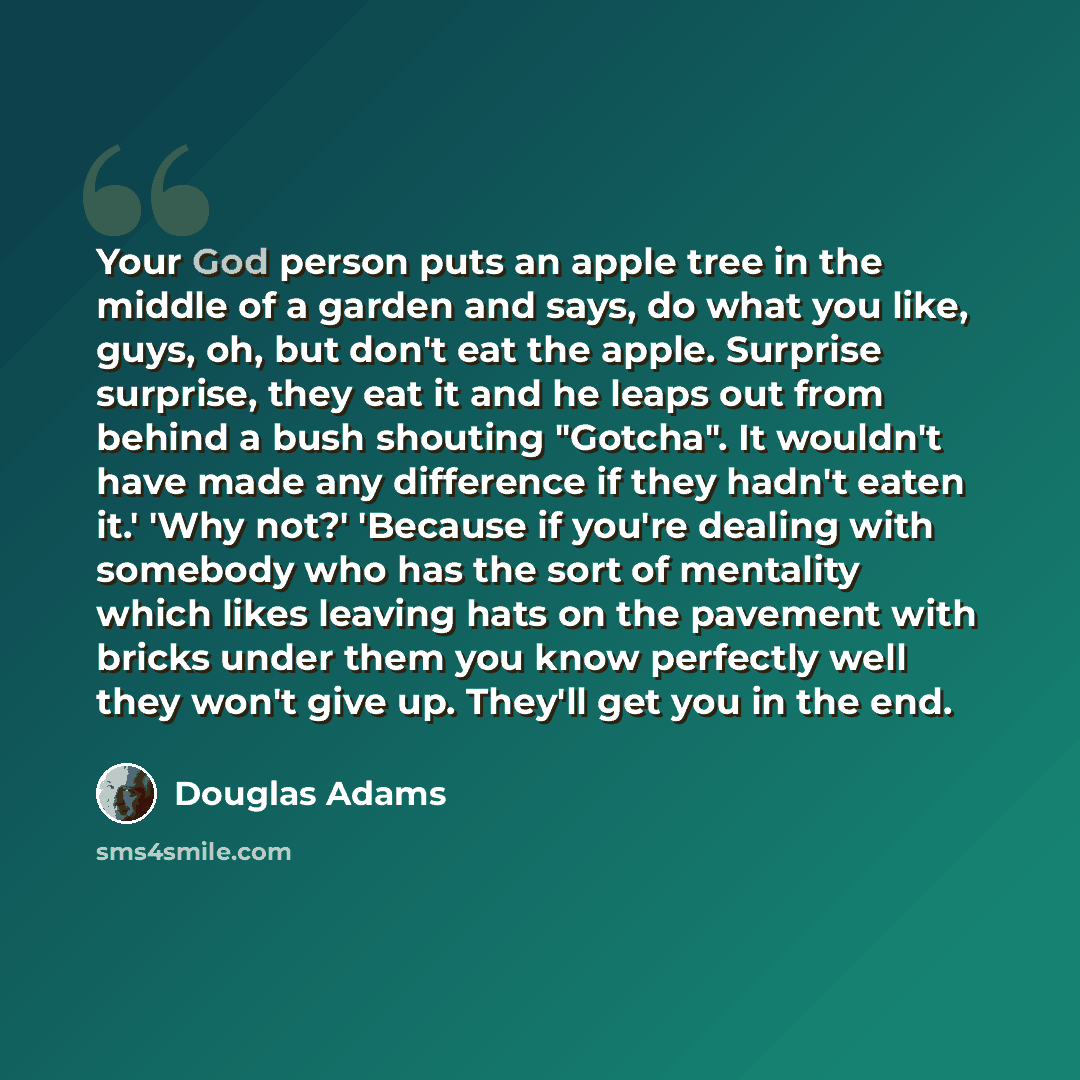 “Your God person puts an apple tree in the middle of a garden and says, do what you like, guys, oh, but don't eat the apple. Surprise surprise, they eat it and he leaps out from behind a bush shouting "Gotcha". It wouldn't have made any difference if they hadn't eaten it.' 'Why not?' 'Because if…” quote by Douglas Adams