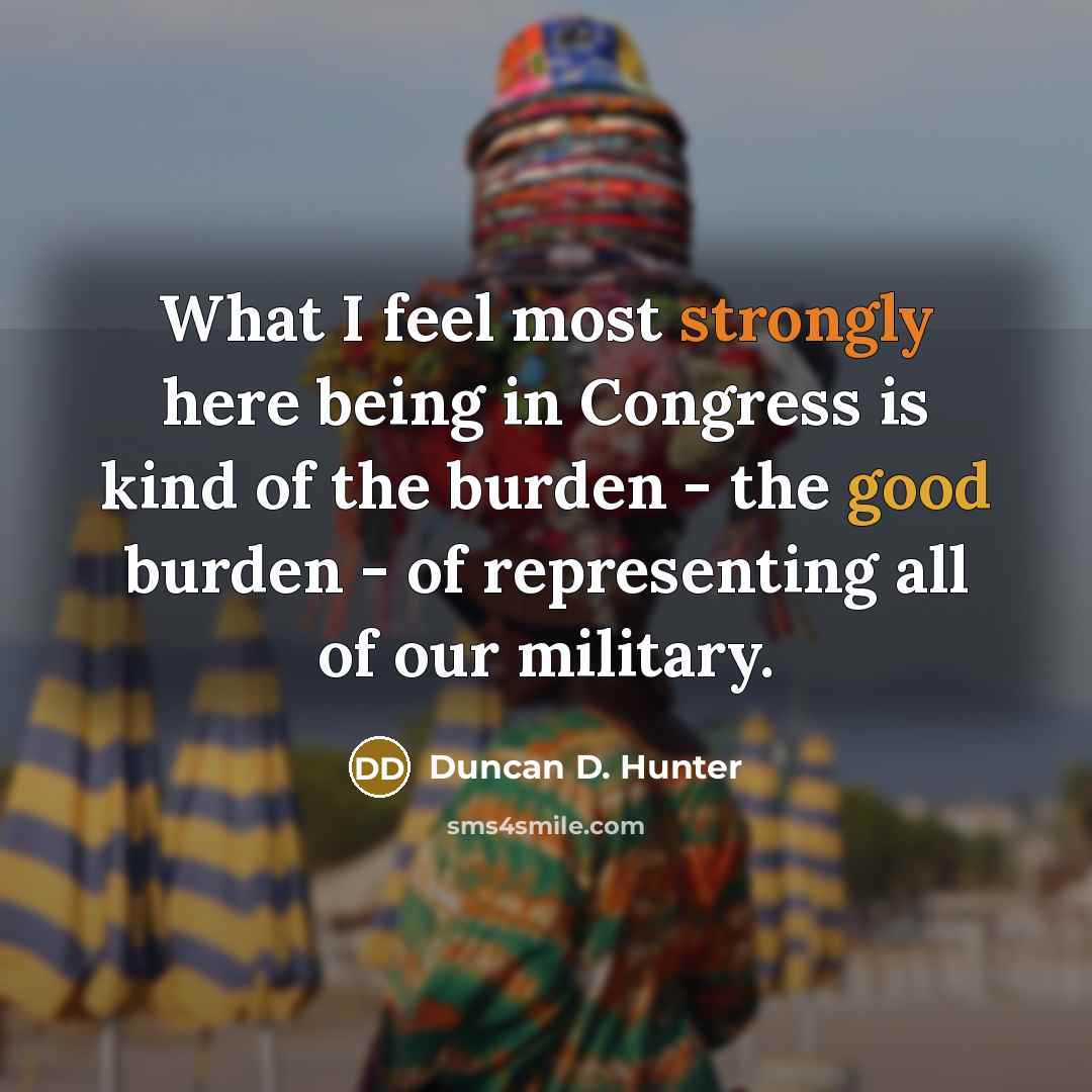 “What I feel most strongly here being in Congress is kind of the burden - the good burden - of representing all of our military.” quote by Duncan D. Hunter