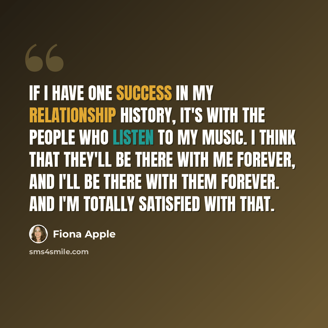 “If I have one success in my relationship history, it's with the people who listen to my music. I think that they'll be there with me forever, and I'll be there with them forever. And I'm totally satisfied with that.” quote by Fiona Apple