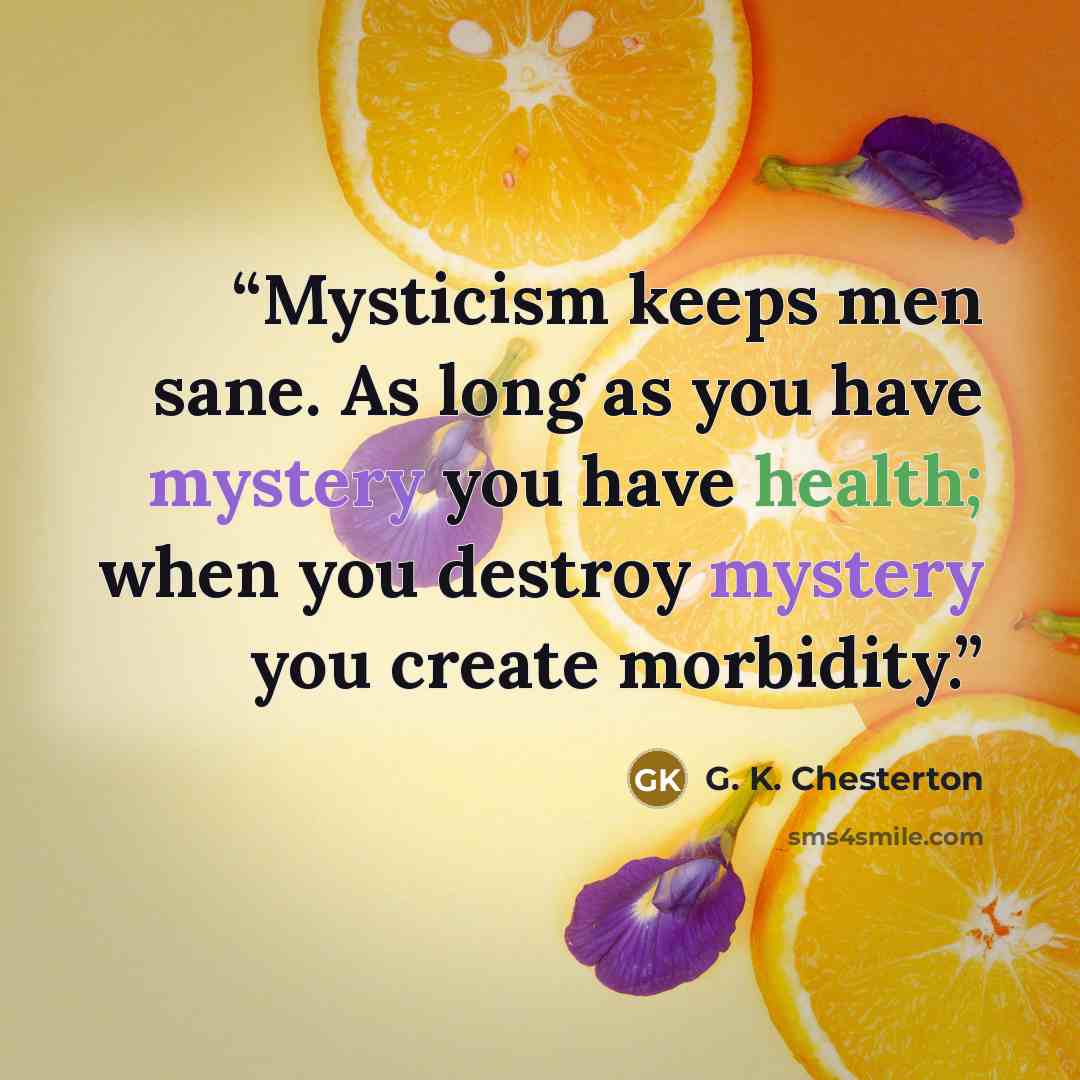 “Mysticism keeps men sane. As long as you have mystery you have health; when you destroy mystery you create morbidity.” quote by G. K. Chesterton