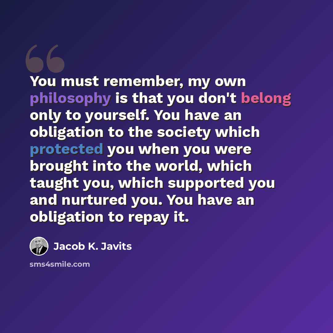 “You must remember, my own philosophy is that you don't belong only to yourself. You have an obligation to the society which protected you when you were brought into the world, which taught you, which supported you and nurtured you. You have an obligation to repay it.” quote by Jacob K. Javits
