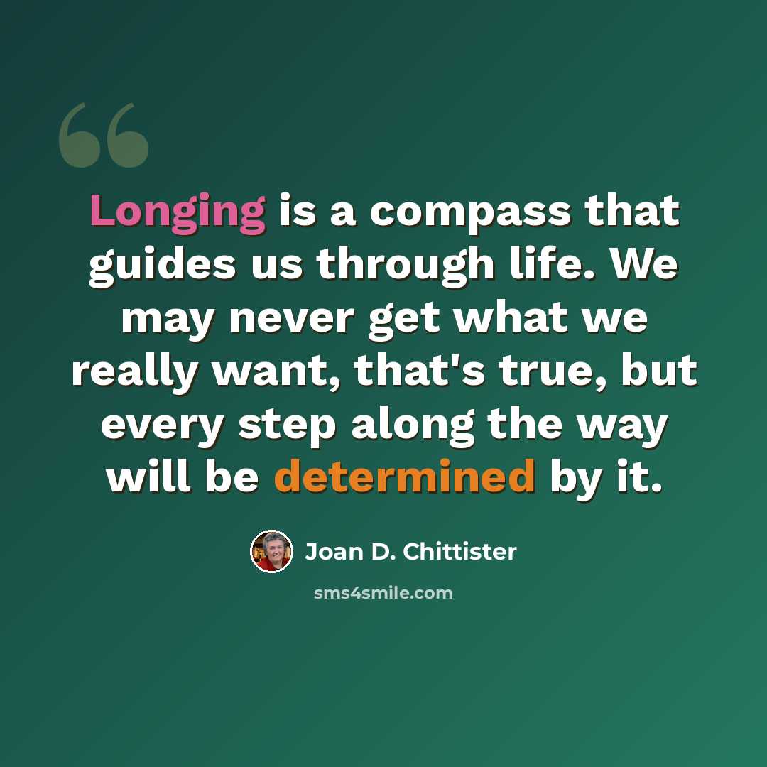 “Longing is a compass that guides us through life. We may never get what we really want, that's true, but every step along the way will be determined by it.” quote by Joan D. Chittister